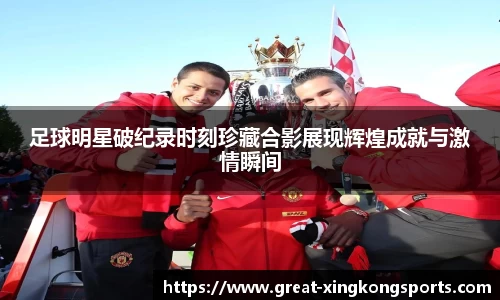 足球明星破纪录时刻珍藏合影展现辉煌成就与激情瞬间